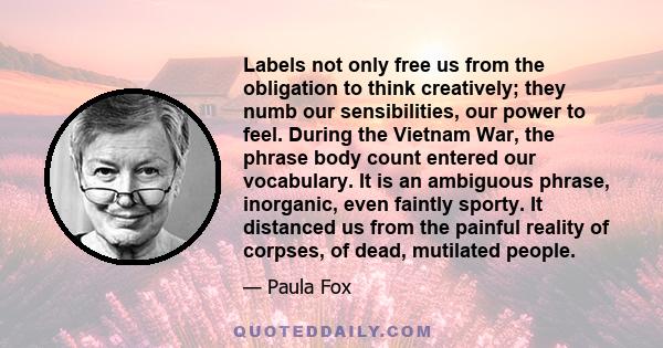 Labels not only free us from the obligation to think creatively; they numb our sensibilities, our power to feel. During the Vietnam War, the phrase body count entered our vocabulary. It is an ambiguous phrase,