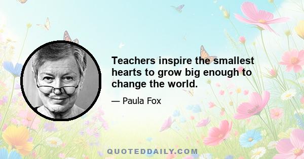 Teachers inspire the smallest hearts to grow big enough to change the world.