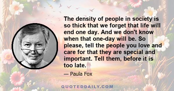 The density of people in society is so thick that we forget that life will end one day. And we don't know when that one-day will be. So please, tell the people you love and care for that they are special and important.