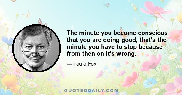 The minute you become conscious that you are doing good, that's the minute you have to stop because from then on it's wrong.