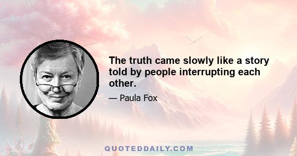 The truth came slowly like a story told by people interrupting each other.