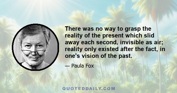 There was no way to grasp the reality of the present which slid away each second, invisible as air; reality only existed after the fact, in one's vision of the past.