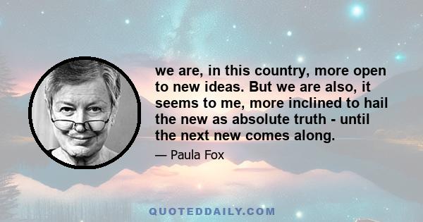 we are, in this country, more open to new ideas. But we are also, it seems to me, more inclined to hail the new as absolute truth - until the next new comes along.