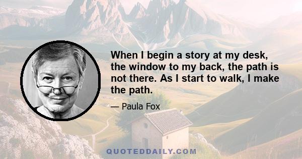 When I begin a story at my desk, the window to my back, the path is not there. As I start to walk, I make the path.