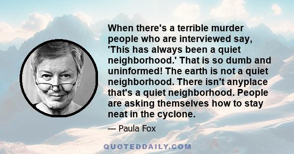 When there's a terrible murder people who are interviewed say, 'This has always been a quiet neighborhood.' That is so dumb and uninformed! The earth is not a quiet neighborhood. There isn't anyplace that's a quiet