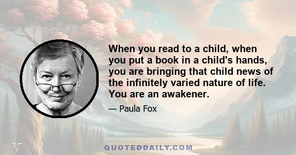 When you read to a child, when you put a book in a child's hands, you are bringing that child news of the infinitely varied nature of life. You are an awakener.