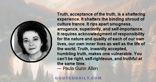 Truth, acceptance of the truth, is a shattering experience. It shatters the binding shroud of culture trance. It rips apart smugness, arrogance, superiority, and self-importance. It requires acknowledgment of