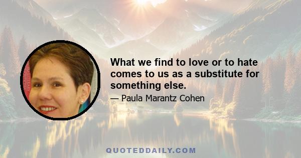 What we find to love or to hate comes to us as a substitute for something else.