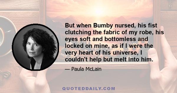 But when Bumby nursed, his fist clutching the fabric of my robe, his eyes soft and bottomless and locked on mine, as if I were the very heart of his universe, I couldn't help but melt into him.