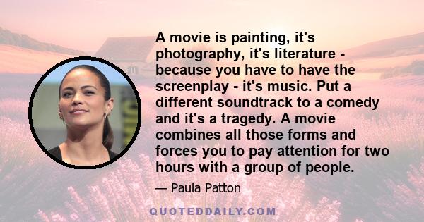 A movie is painting, it's photography, it's literature - because you have to have the screenplay - it's music. Put a different soundtrack to a comedy and it's a tragedy. A movie combines all those forms and forces you