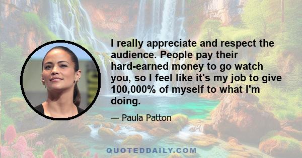 I really appreciate and respect the audience. People pay their hard-earned money to go watch you, so I feel like it's my job to give 100,000% of myself to what I'm doing.