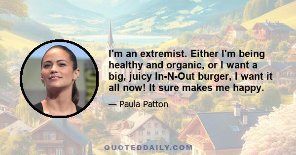 I'm an extremist. Either I'm being healthy and organic, or I want a big, juicy In-N-Out burger, I want it all now! It sure makes me happy.