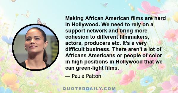 Making African American films are hard in Hollywood. We need to rely on a support network and bring more cohesion to different filmmakers, actors, producers etc. It's a very difficult business. There aren't a lot of