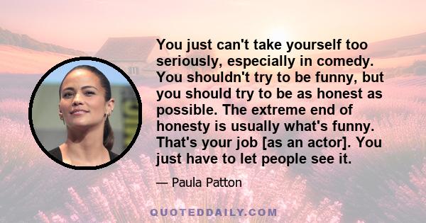 You just can't take yourself too seriously, especially in comedy. You shouldn't try to be funny, but you should try to be as honest as possible. The extreme end of honesty is usually what's funny. That's your job [as an 