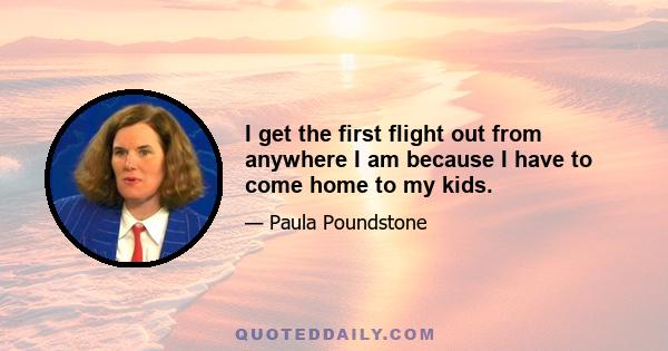 I get the first flight out from anywhere I am because I have to come home to my kids.