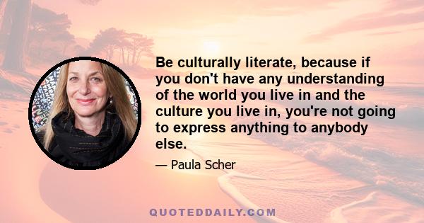 Be culturally literate, because if you don't have any understanding of the world you live in and the culture you live in, you're not going to express anything to anybody else.