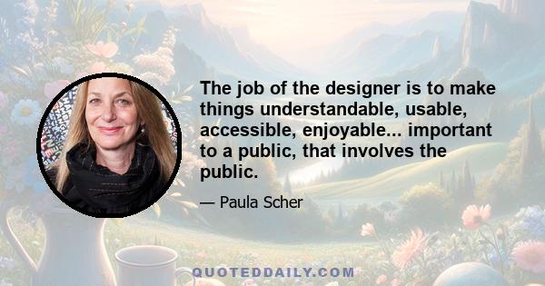 The job of the designer is to make things understandable, usable, accessible, enjoyable... important to a public, that involves the public.