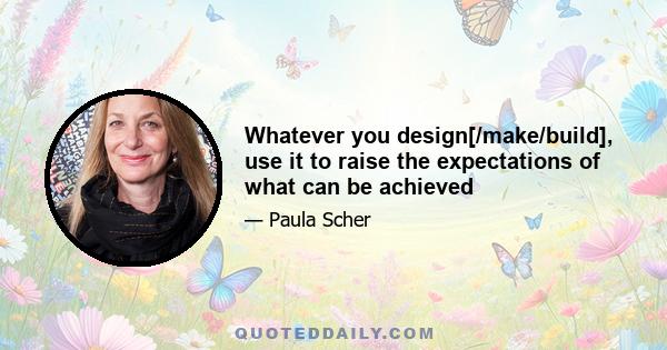 Whatever you design[/make/build], use it to raise the expectations of what can be achieved