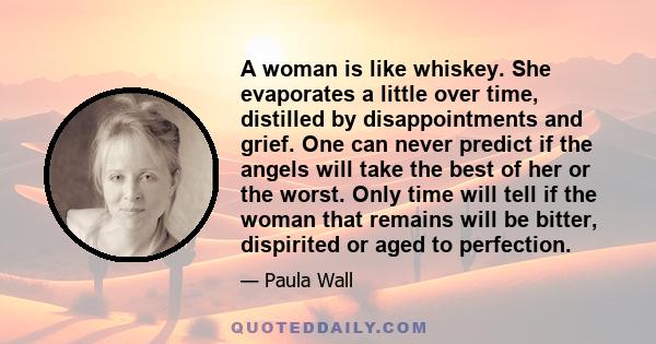 A woman is like whiskey. She evaporates a little over time, distilled by disappointments and grief. One can never predict if the angels will take the best of her or the worst. Only time will tell if the woman that