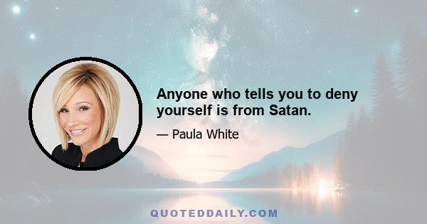 Anyone who tells you to deny yourself is from Satan.