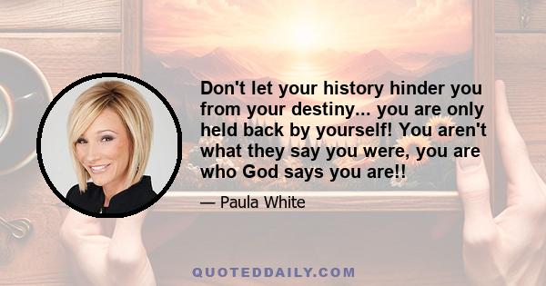 Don't let your history hinder you from your destiny... you are only held back by yourself! You aren't what they say you were, you are who God says you are!!