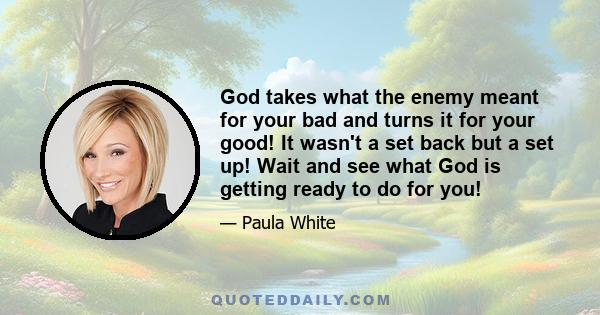 God takes what the enemy meant for your bad and turns it for your good! It wasn't a set back but a set up! Wait and see what God is getting ready to do for you!