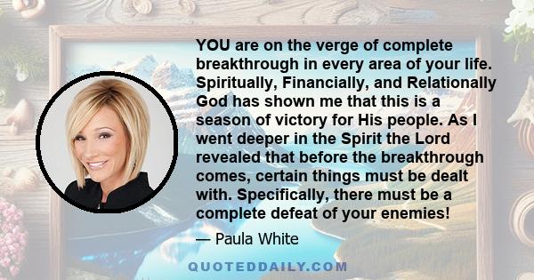 YOU are on the verge of complete breakthrough in every area of your life. Spiritually, Financially, and Relationally God has shown me that this is a season of victory for His people. As I went deeper in the Spirit the