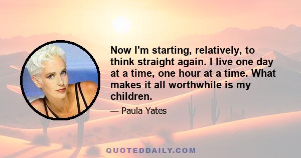 Now I'm starting, relatively, to think straight again. I live one day at a time, one hour at a time. What makes it all worthwhile is my children.