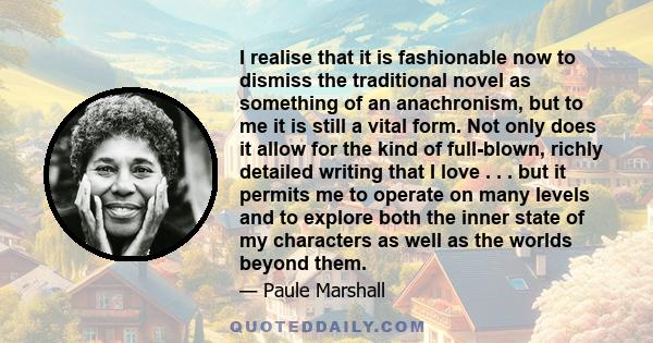 I realise that it is fashionable now to dismiss the traditional novel as something of an anachronism, but to me it is still a vital form. Not only does it allow for the kind of full-blown, richly detailed writing that I 