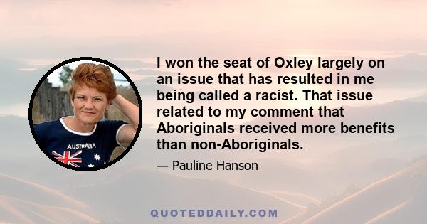 I won the seat of Oxley largely on an issue that has resulted in me being called a racist. That issue related to my comment that Aboriginals received more benefits than non-Aboriginals.