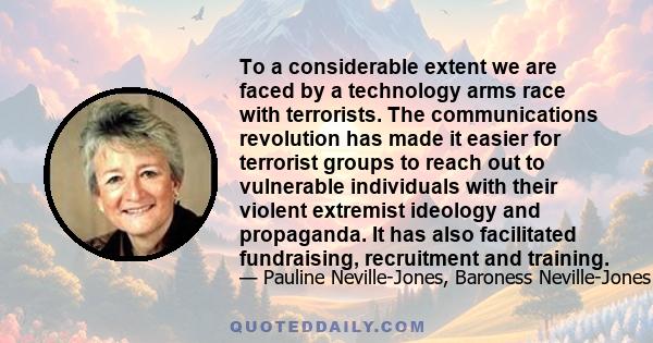 To a considerable extent we are faced by a technology arms race with terrorists. The communications revolution has made it easier for terrorist groups to reach out to vulnerable individuals with their violent extremist