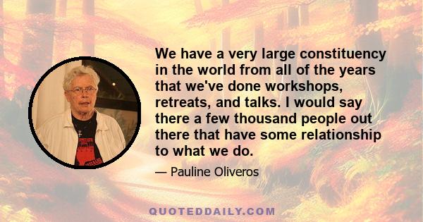 We have a very large constituency in the world from all of the years that we've done workshops, retreats, and talks. I would say there a few thousand people out there that have some relationship to what we do.