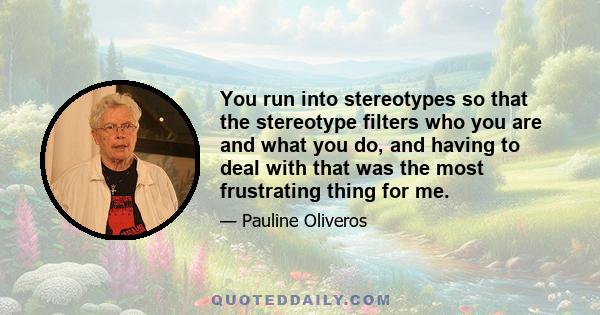 You run into stereotypes so that the stereotype filters who you are and what you do, and having to deal with that was the most frustrating thing for me.