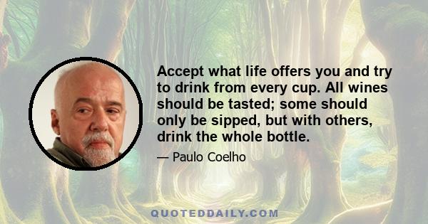 Accept what life offers you and try to drink from every cup. All wines should be tasted; some should only be sipped, but with others, drink the whole bottle.