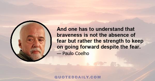 And one has to understand that braveness is not the absence of fear but rather the strength to keep on going forward despite the fear.