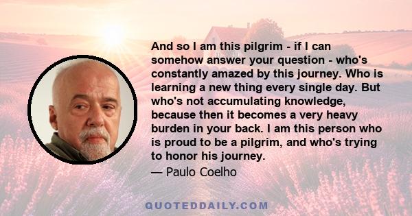 And so I am this pilgrim - if I can somehow answer your question - who's constantly amazed by this journey. Who is learning a new thing every single day. But who's not accumulating knowledge, because then it becomes a