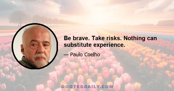 Be brave. Take risks. Nothing can substitute experience.