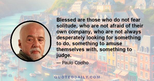 Blessed are those who do not fear solitude, who are not afraid of their own company, who are not always desperately looking for something to do, something to amuse themselves with, something to judge.