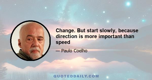 Change. But start slowly, because direction is more important than speed