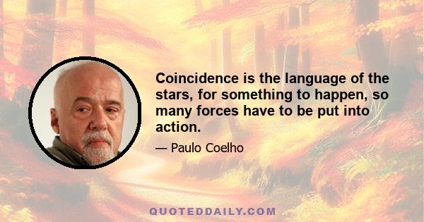 Coincidence is the language of the stars, for something to happen, so many forces have to be put into action.