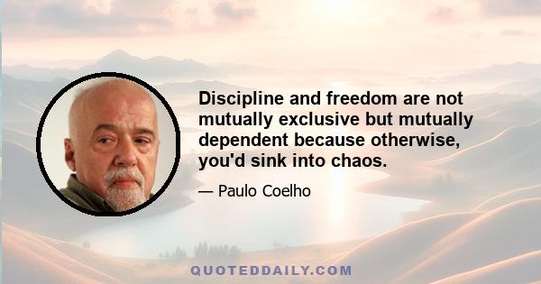 Discipline and freedom are not mutually exclusive but mutually dependent because otherwise, you'd sink into chaos.