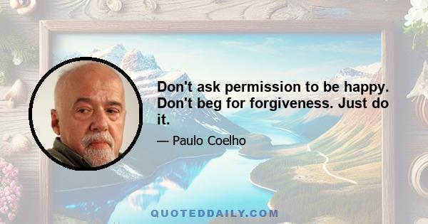 Don't ask permission to be happy. Don't beg for forgiveness. Just do it.