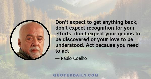 Don’t expect to get anything back, don’t expect recognition for your efforts, don’t expect your genius to be discovered or your love to be understood. Act because you need to act