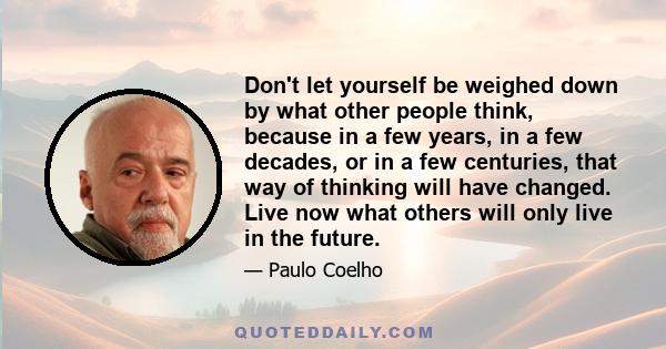 Don't let yourself be weighed down by what other people think, because in a few years, in a few decades, or in a few centuries, that way of thinking will have changed. Live now what others will only live in the future.