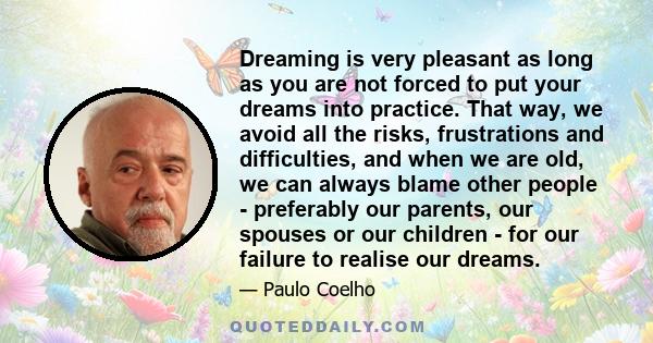 Dreaming is very pleasant as long as you are not forced to put your dreams into practice. That way, we avoid all the risks, frustrations and difficulties, and when we are old, we can always blame other people -