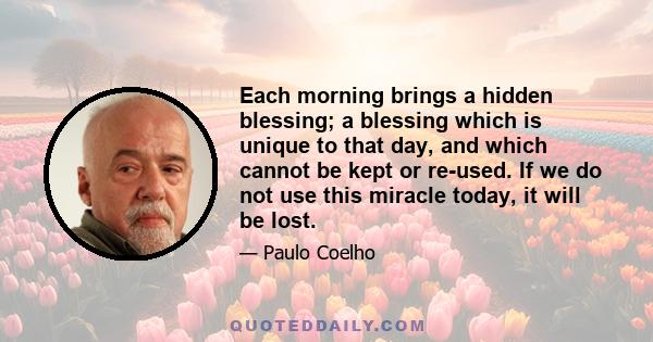 Each morning brings a hidden blessing; a blessing which is unique to that day, and which cannot be kept or re-used. If we do not use this miracle today, it will be lost.