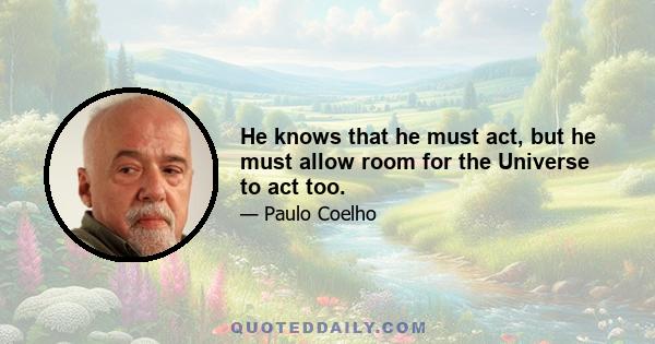 He knows that he must act, but he must allow room for the Universe to act too.