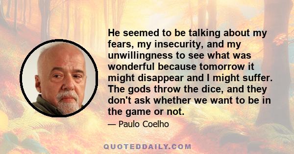 He seemed to be talking about my fears, my insecurity, and my unwillingness to see what was wonderful because tomorrow it might disappear and I might suffer. The gods throw the dice, and they don't ask whether we want