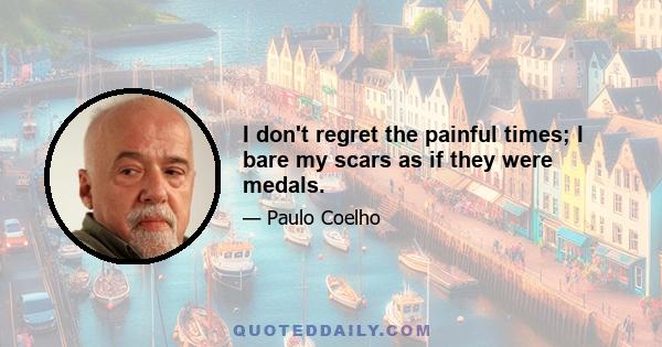 I don't regret the painful times; I bare my scars as if they were medals.