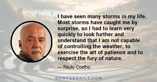 I have seen many storms in my life. Most storms have caught me by surprise, so I had to learn very quickly to look further and understand that I am not capable of controlling the weather, to exercise the art of patience 